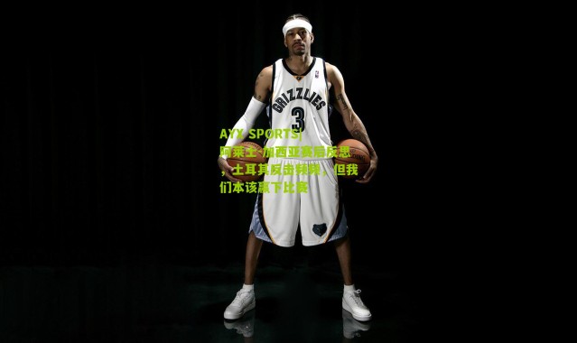 AYX SPORTS|阿莱士-加西亚赛后反思，土耳其反击频频，但我们本该赢下比赛