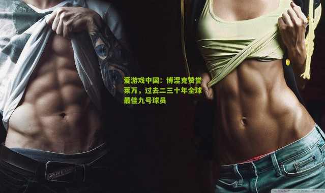 爱游戏中国：博涅克赞誉莱万，过去二三十年全球最佳九号球员