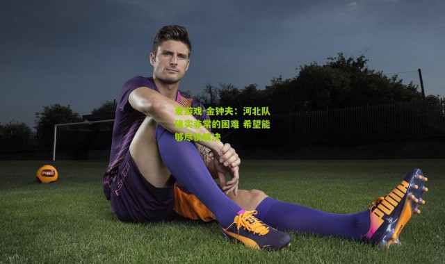 爱游戏-金钟夫：河北队确实非常的困难 希望能够尽快解决