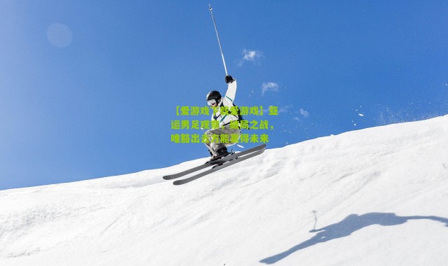 【爱游戏下载爱游戏】亚运男足观察，破局之战，唯豁出去方能赢得未来