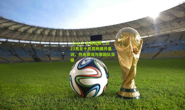【ayx】北青披露，U23男足十月昆明展开集训，热身赛或与泰国队交锋