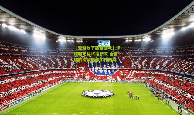 【爱游戏下载爱游戏】津媒曝足协将推新政 全面破解球员后续工作困局