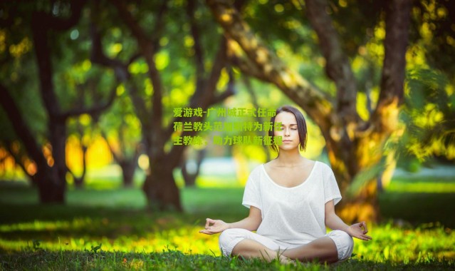 爱游戏-广州城正式任命荷兰教头范加斯特为新任主教练，助力球队新征程