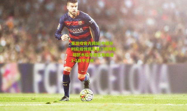 爱游戏官方网站|中超补时阶段惊现客串门将神扑 郑凯木临危救主助南通1-1战平沧州