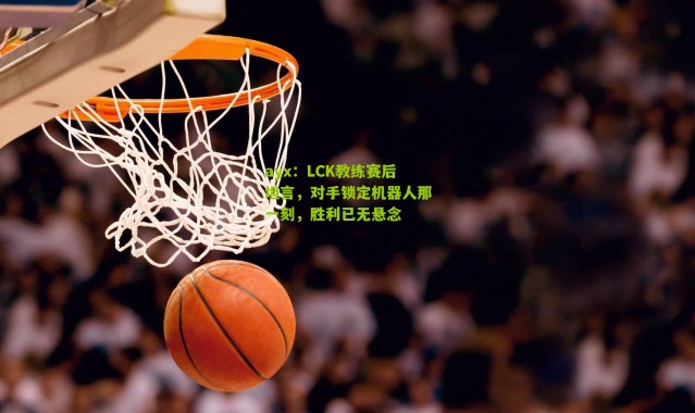 ayx：LCK教练赛后坦言，对手锁定机器人那一刻，胜利已无悬念