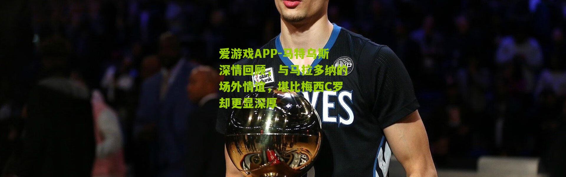 爱游戏APP-马特乌斯深情回顾，与马拉多纳的场外情谊，堪比梅西C罗却更显深厚