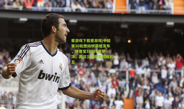 爱游戏下载爱游戏|中超第30轮跑动榜震撼发布，钟晋宝13356米登顶，武汉三镇双星闪耀前五