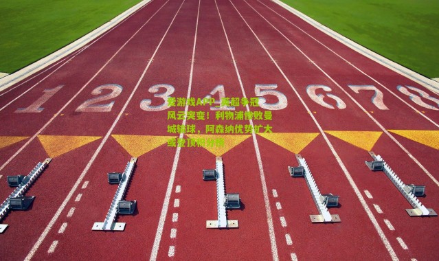 爱游戏APP_英超争冠风云突变！利物浦惨败曼城输球，阿森纳优势扩大或登顶积分榜