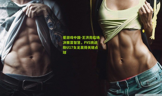 爱游戏中国-王洪亮临场决策显智慧，FVS挑战助U17女足赢得关键点球