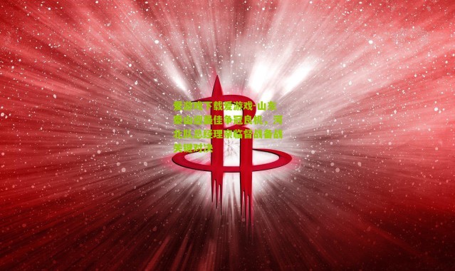 爱游戏下载爱游戏-山东泰山迎最佳争冠良机，河北队总经理亲临督战备战关键对决